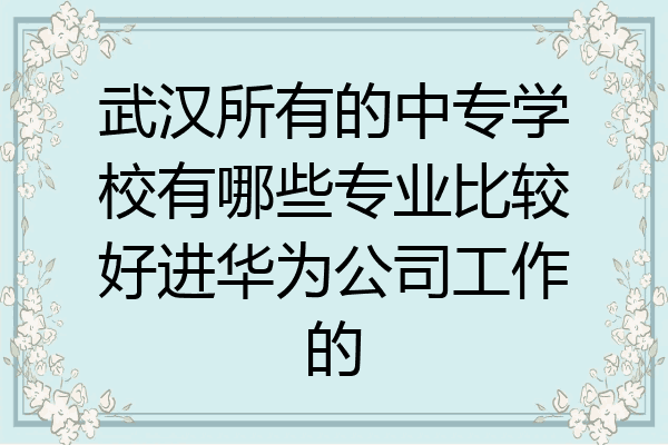 武汉所有的中专学校有哪些专业比较好进华为公司工作的