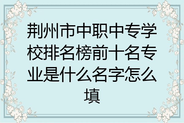 荆州市中职中专学校排名榜前十名专业是什么名字怎么填