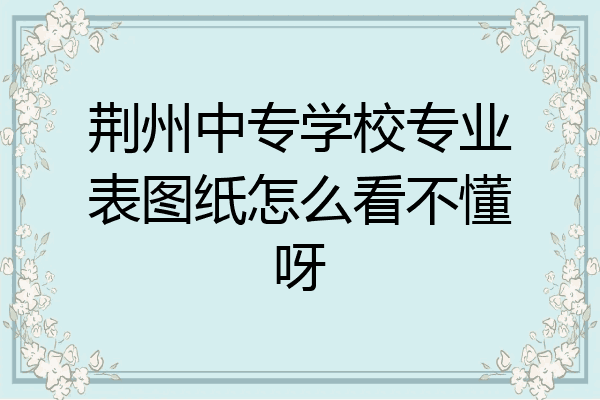 荆州中专学校专业表图纸怎么看不懂呀