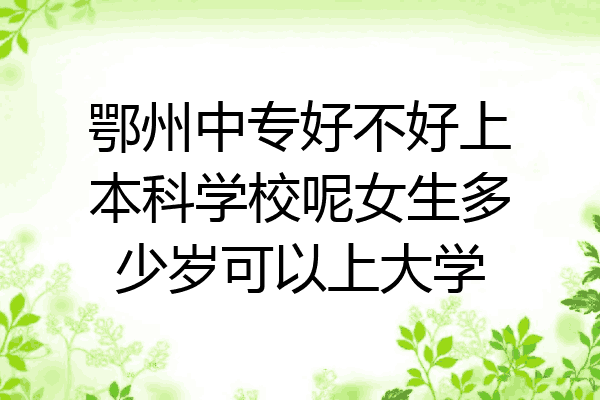 鄂州中专好不好上本科学校呢女生多少岁可以上大学