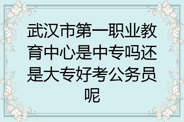 武汉市第一职业教育中心是中专吗还是大专好考公务员呢