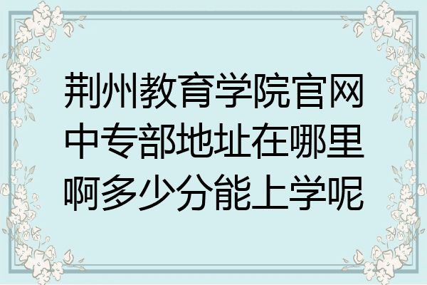 荆州教育学院官网中专部地址在哪里啊多少分能上学呢