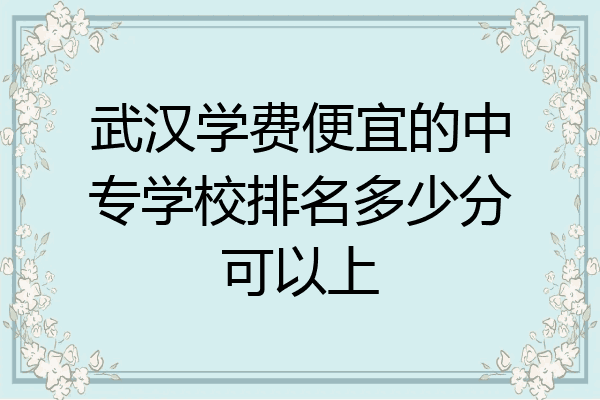 武汉学费便宜的中专学校排名多少分可以上
