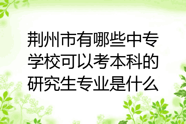 荆州市有哪些中专学校可以考本科的研究生专业是什么