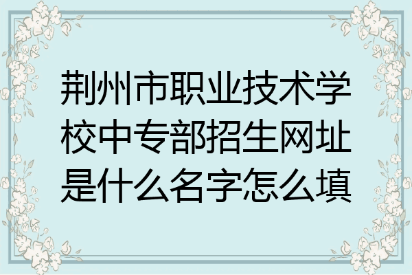 荆州市职业技术学校中专部招生网址是什么名字怎么填