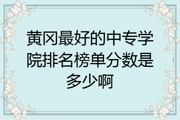 黄冈最好的中专学院排名榜单分数是多少啊