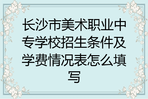 长沙市美术职业中专学校招生条件及学费情况表怎么填写
