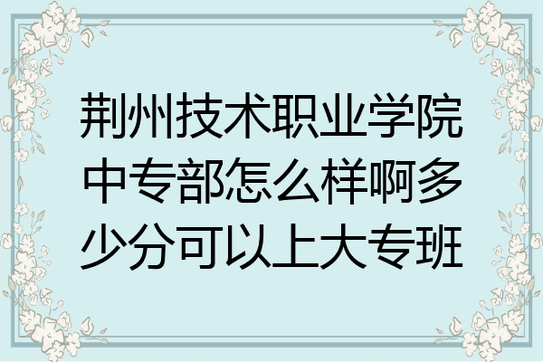 荆州技术职业学院中专部怎么样啊多少分可以上大专班