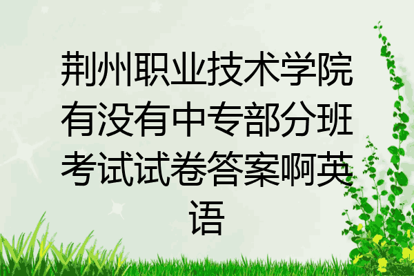 荆州职业技术学院有没有中专部分班考试试卷答案啊英语