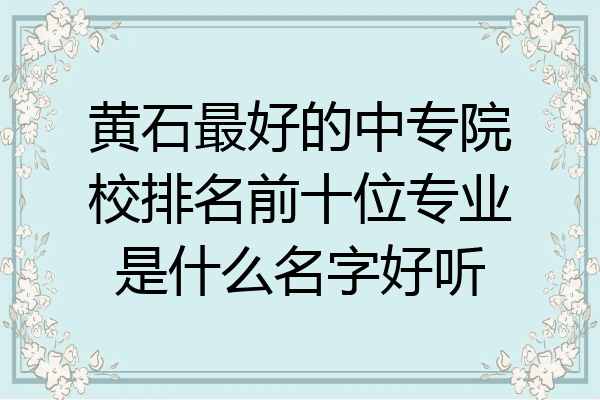 黄石最好的中专院校排名前十位专业是什么名字好听