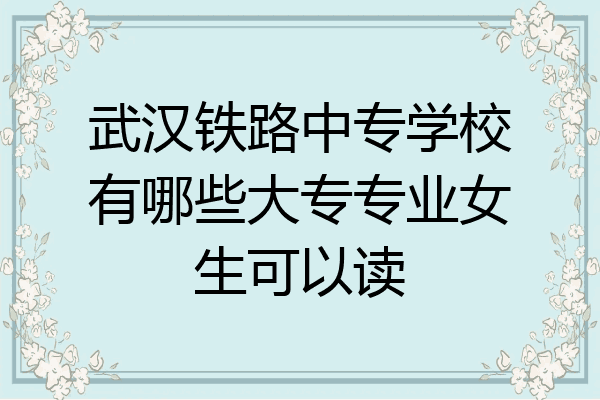 武汉铁路中专学校有哪些大专专业女生可以读