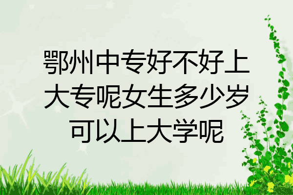 鄂州中专好不好上大专呢女生多少岁可以上大学呢