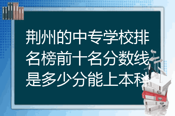 荆州的中专学校排名榜前十名分数线是多少分能上本科