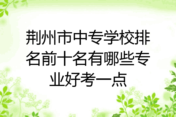 荆州市中专学校排名前十名有哪些专业好考一点