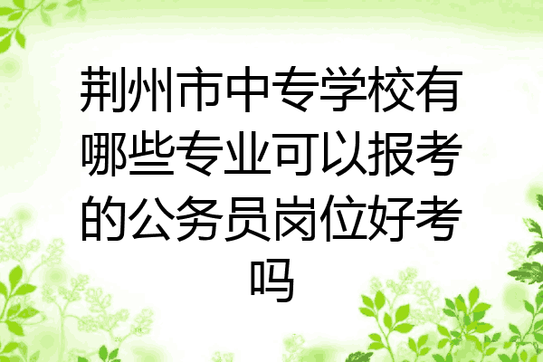 荆州市中专学校有哪些专业可以报考的公务员岗位好考吗
