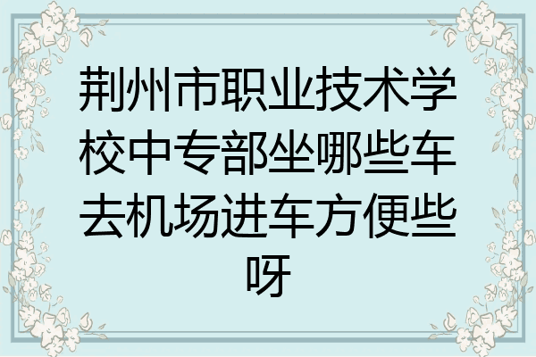 荆州市职业技术学校中专部坐哪些车去机场进车方便些呀