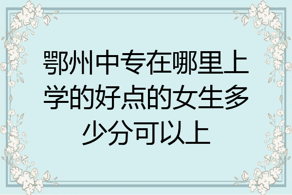 鄂州中专在哪里上学的好点的女生多少分可以上