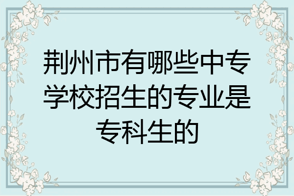 荆州市有哪些中专学校招生的专业是专科生的