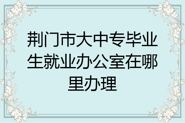 荆门市大中专毕业生就业办公室在哪里办理