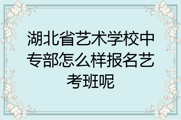 湖北省艺术学校中专部怎么样报名艺考班呢