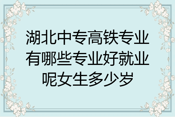 湖北中专高铁专业有哪些专业好就业呢女生多少岁