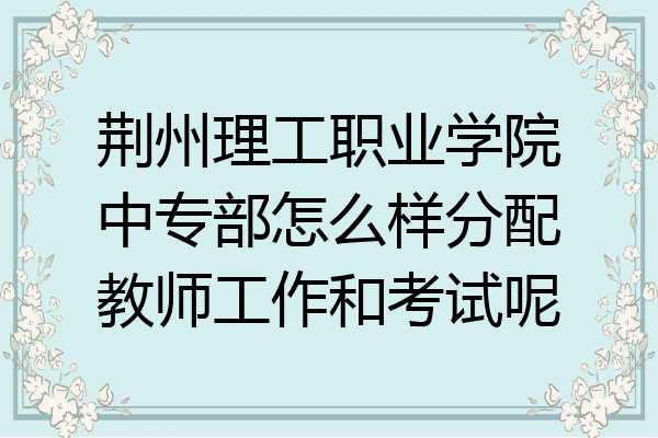 荆州理工职业学院中专部怎么样分配教师工作和考试呢