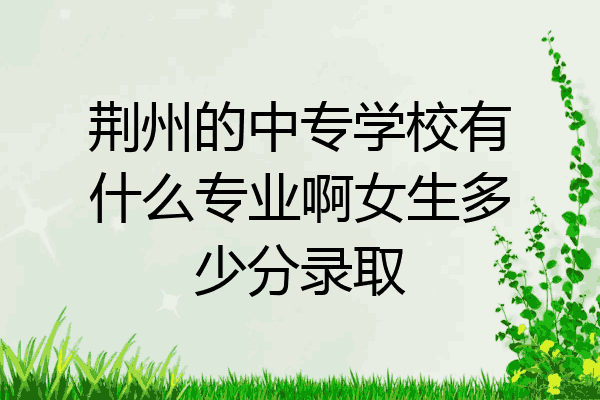 荆州的中专学校有什么专业啊女生多少分录取