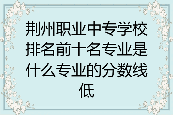 荆州职业中专学校排名前十名专业是什么专业的分数线低