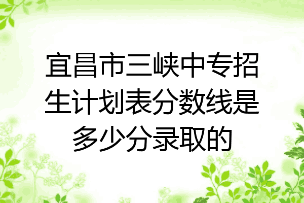 宜昌市三峡中专招生计划表分数线是多少分录取的