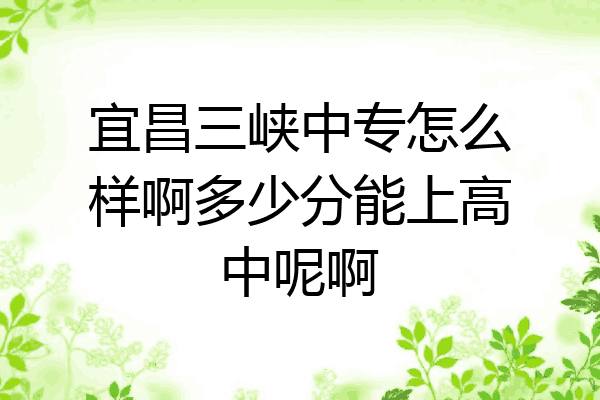 宜昌三峡中专怎么样啊多少分能上高中呢啊