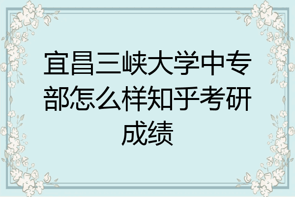 宜昌三峡大学中专部怎么样知乎考研成绩