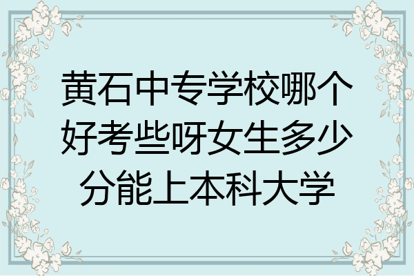 黄石中专学校哪个好考些呀女生多少分能上本科大学