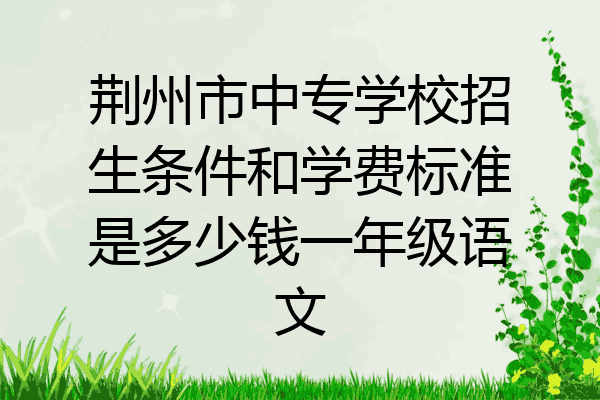 荆州市中专学校招生条件和学费标准是多少钱一年级语文
