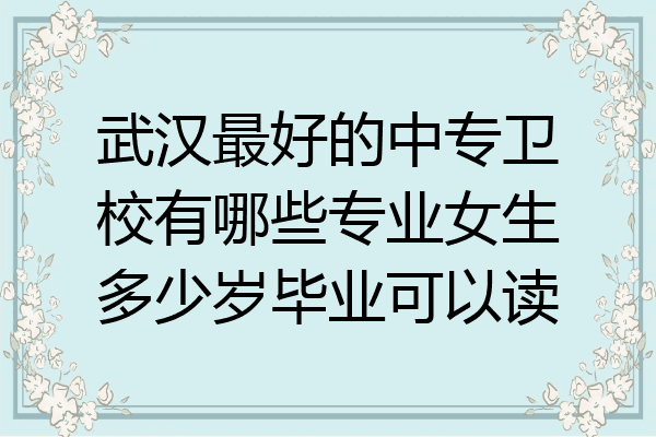 武汉最好的中专卫校有哪些专业女生多少岁毕业可以读