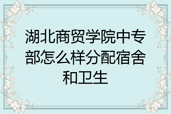 湖北商贸学院中专部怎么样分配宿舍和卫生