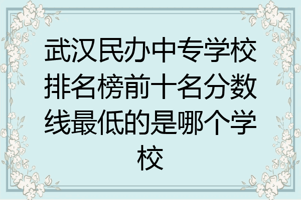 武汉民办中专学校排名榜前十名分数线最低的是哪个学校