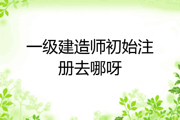 一级建造师初始注册去哪呀