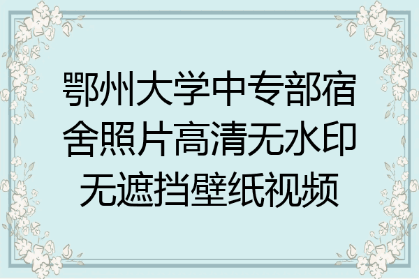鄂州大学中专部宿舍照片高清无水印无遮挡壁纸视频