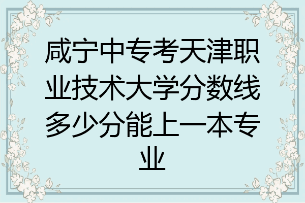 咸宁中专考天津职业技术大学分数线多少分能上一本专业