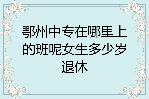 鄂州中专在哪里上的班呢女生多少岁退休