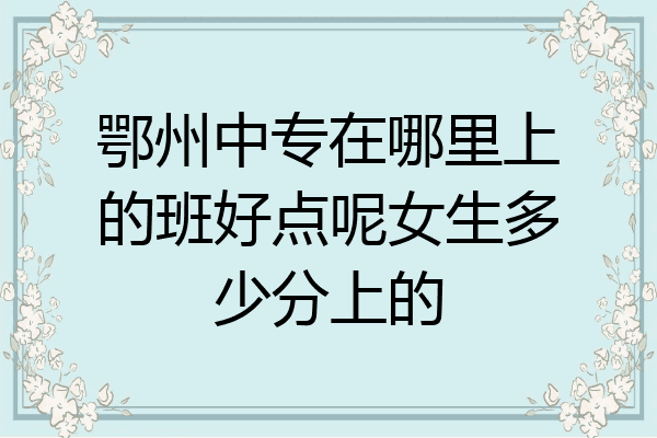 鄂州中专在哪里上的班好点呢女生多少分上的
