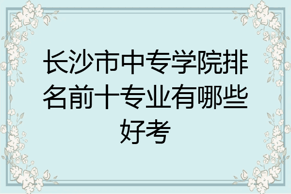 长沙市中专学院排名前十专业有哪些好考