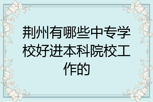 荆州有哪些中专学校好进本科院校工作的
