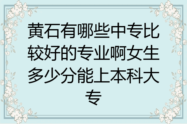 黄石有哪些中专比较好的专业啊女生多少分能上本科大专