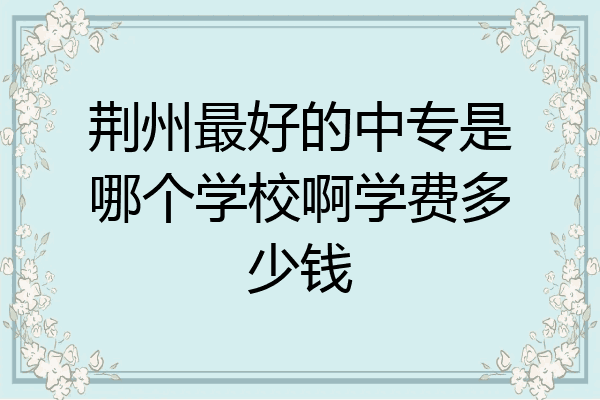 荆州最好的中专是哪个学校啊学费多少钱