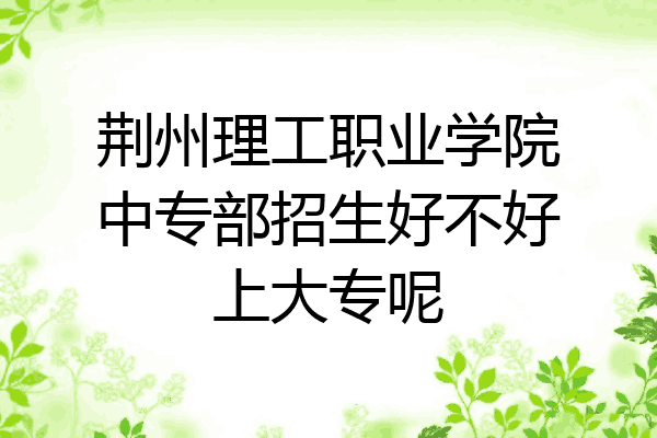 荆州理工职业学院中专部招生好不好上大专呢