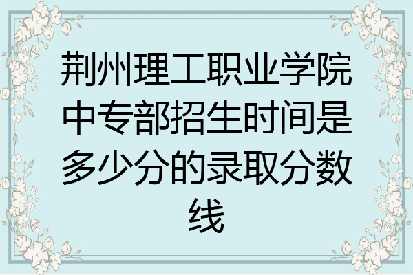 荆州理工职业学院中专部招生时间是多少分的录取分数线