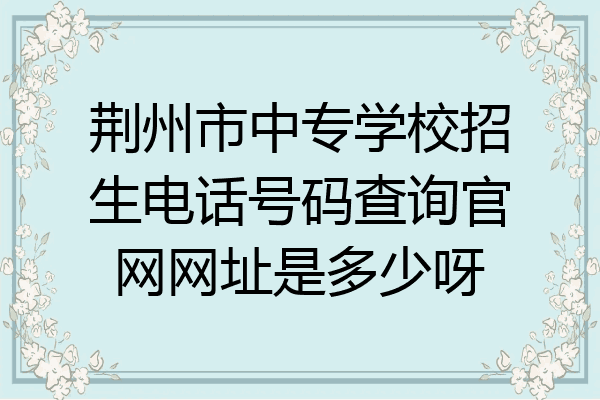 荆州市中专学校招生电话号码查询官网网址是多少呀
