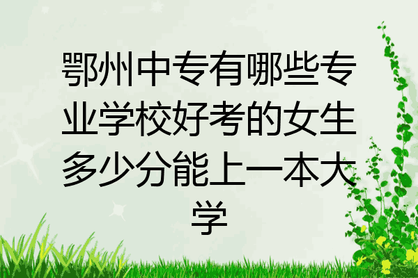 鄂州中专有哪些专业学校好考的女生多少分能上一本大学
