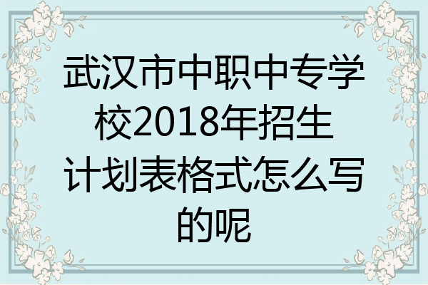 武汉市中职中专学校2018年招生计划表格式怎么写的呢